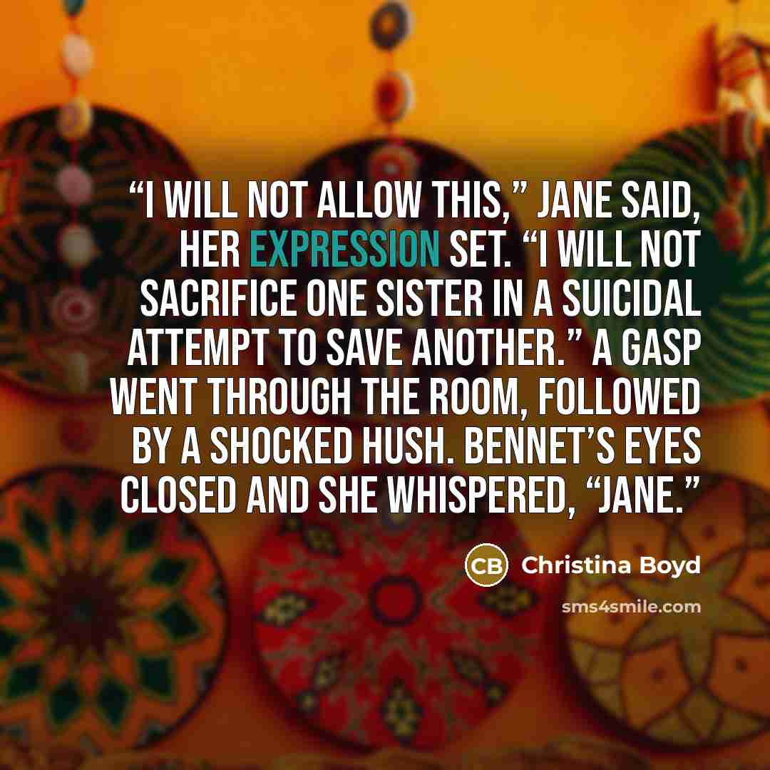 “I will not allow this,” Jane said, her expression set. “I will not sacrifice one sister in a suicidal attempt to save another.” A gasp went through the room, followed by a shocked hush. Bennet’s eyes closed and she whispered, “Jane.” quote by Christina Boyd
