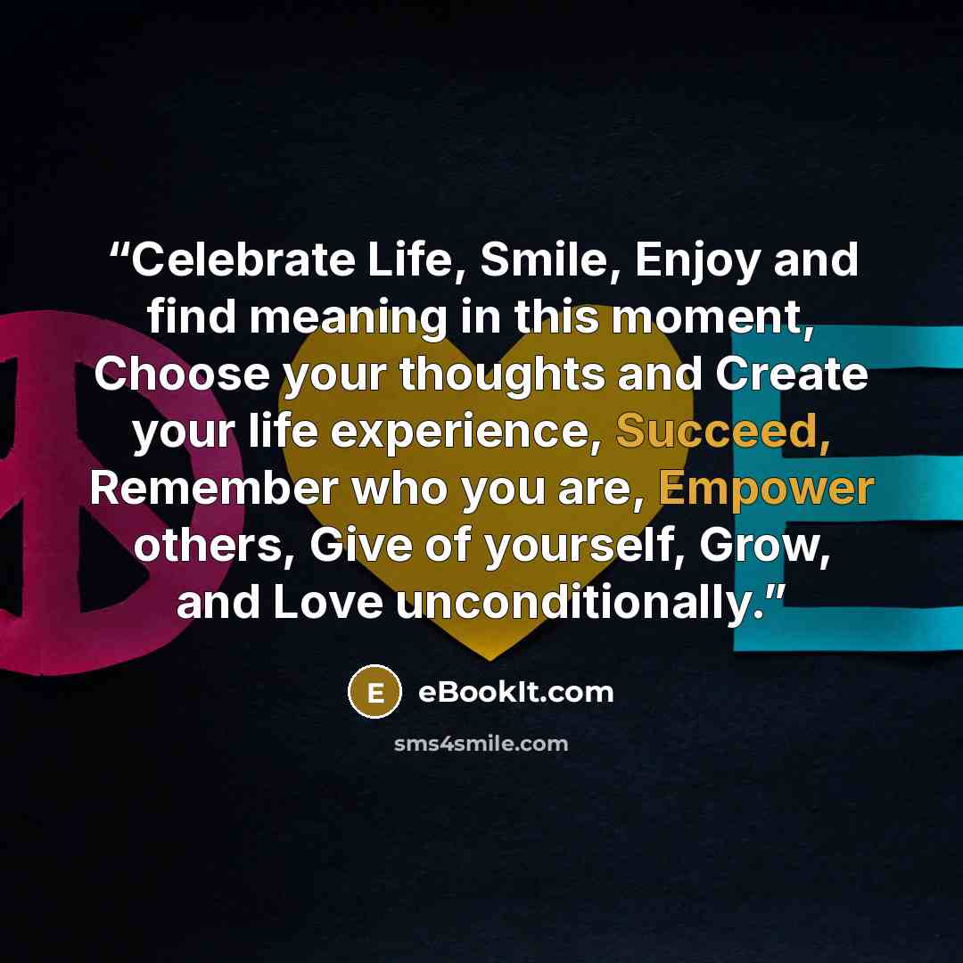 “Celebrate Life, Smile, Enjoy and find meaning in this moment, Choose your thoughts and Create your life experience, Succeed, Remember who you are, Empower others, Give of yourself, Grow, and Love unconditionally.” quote by eBookIt.com