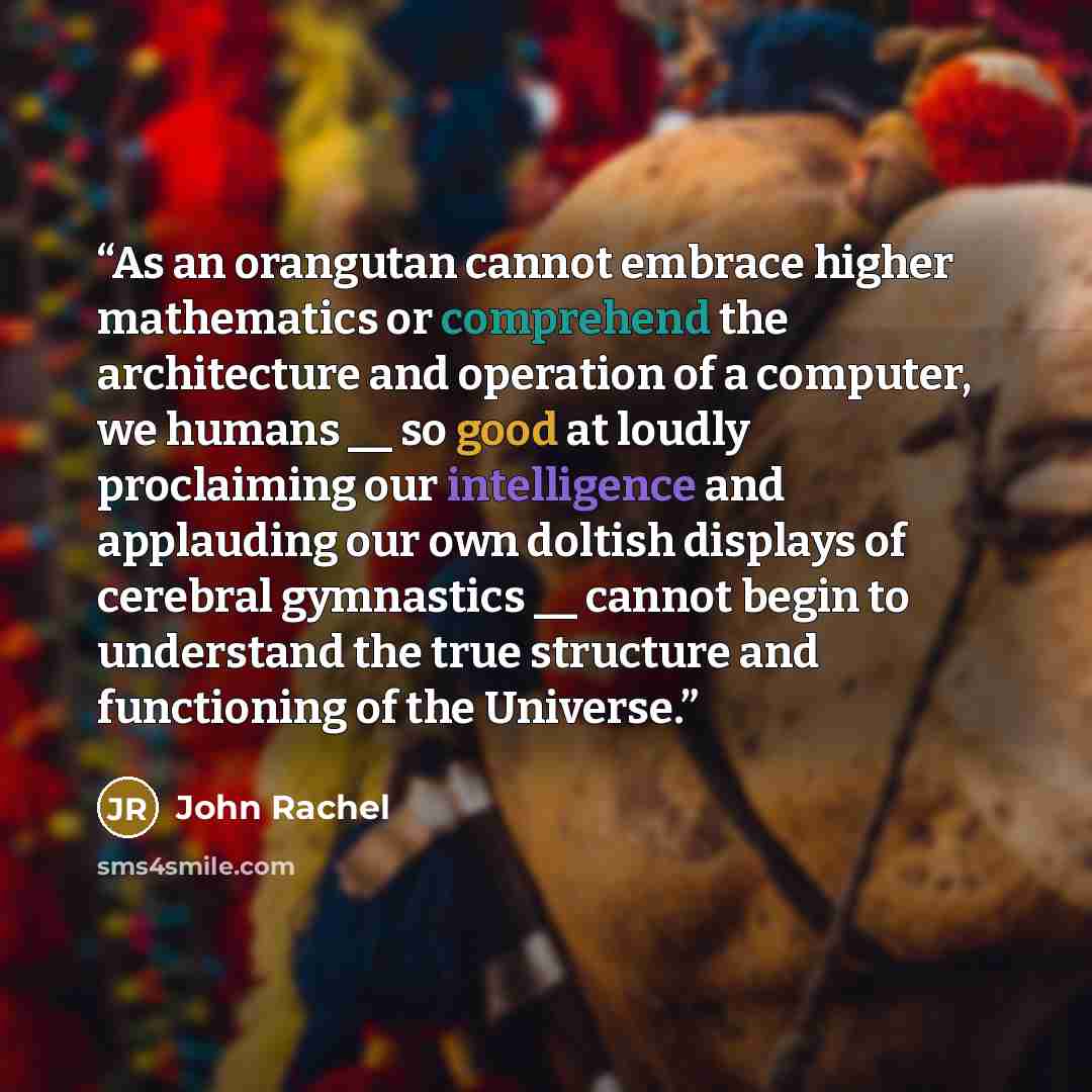 “As an orangutan cannot embrace higher mathematics or comprehend the architecture and operation of a computer, we humans __ so good at loudly proclaiming our intelligence and applauding our own doltish displays of cerebral gymnastics __ cannot begin to understand the true structure and functioning…” quote by John Rachel
