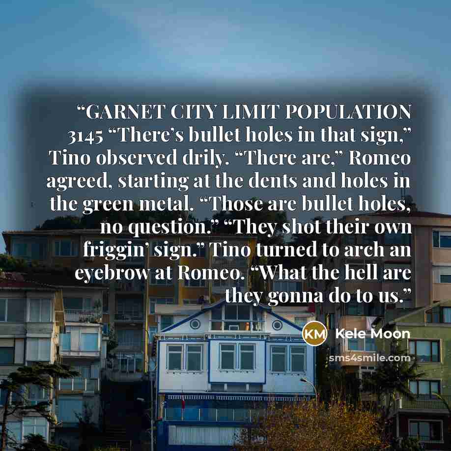 “GARNET CITY LIMIT POPULATION 3145 “There’s bullet holes in that sign,” Tino observed drily. “There are,” Romeo agreed, starting at the dents and holes in the green metal. “Those are bullet holes, no question.” “They shot their own friggin’ sign.” Tino turned to arch an eyebrow at Romeo. “What the…” quote by Kele Moon