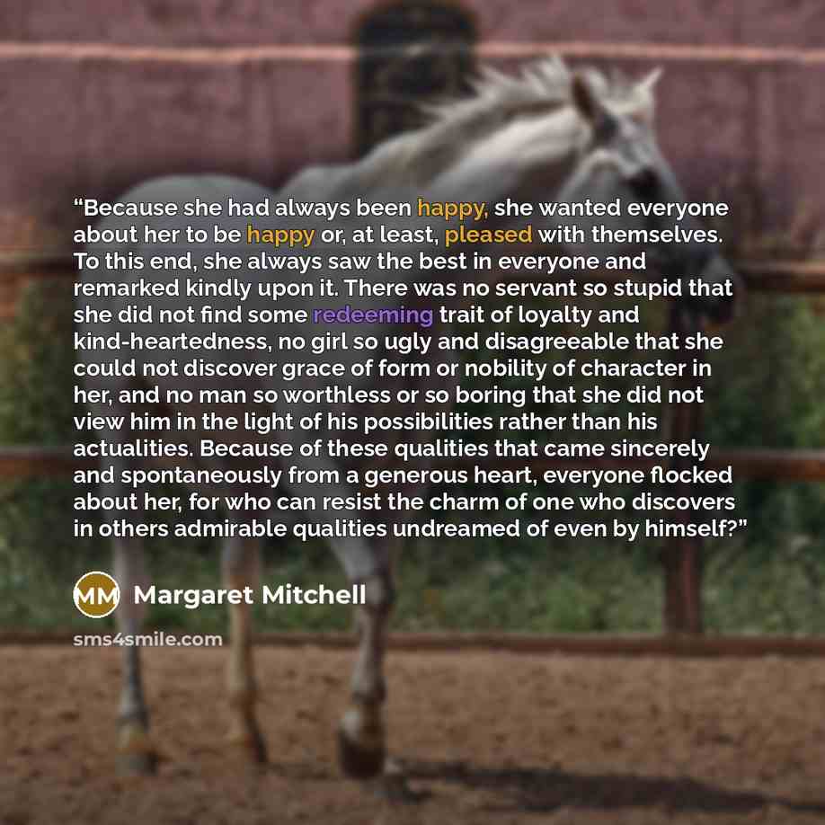 “Because she had always been happy, she wanted everyone about her to be happy or, at least, pleased with themselves. To this end, she always saw the best in everyone and remarked kindly upon it. There was no servant so stupid that she did not find some redeeming trait of loyalty and…” quote by Margaret Mitchell