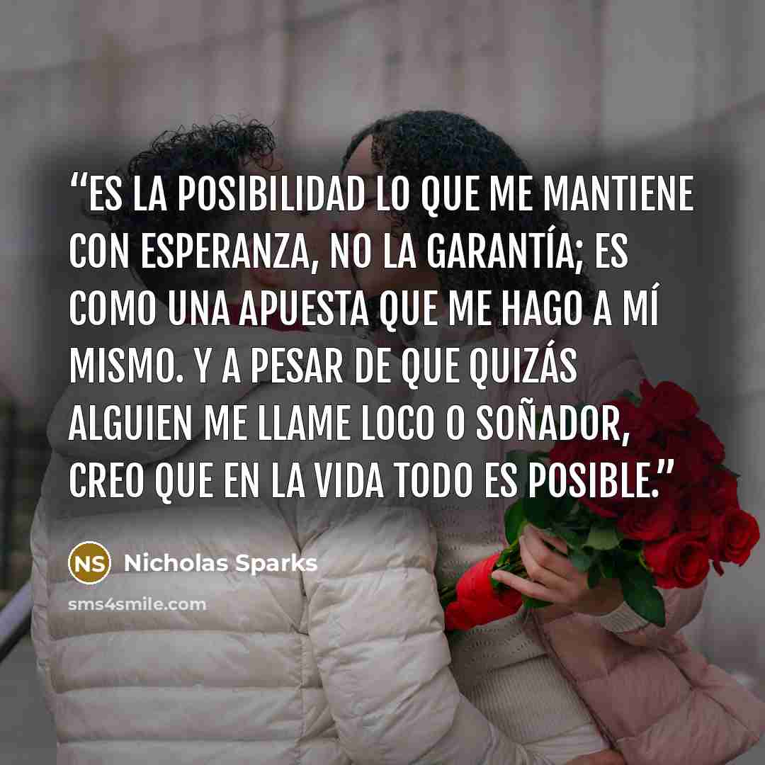 “Es la posibilidad lo que me mantiene con esperanza, no la garantía; es como una apuesta que me hago a mí mismo. Y a pesar de que quizás alguien me llame loco o soñador, creo que en la vida todo es posible.” quote by Nicholas Sparks