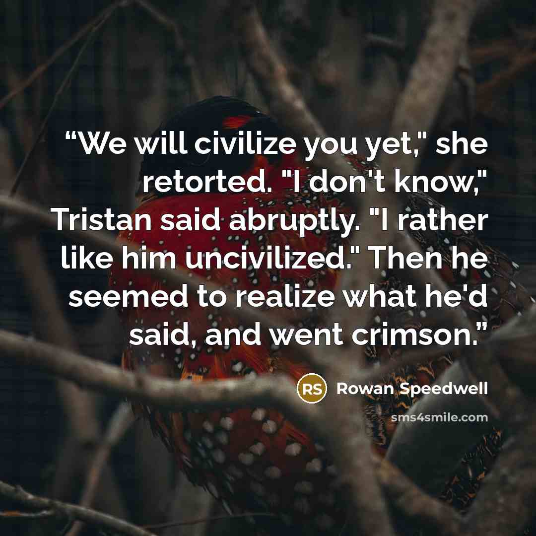 “We will civilize you yet," she retorted. "I don't know," Tristan said abruptly. "I rather like him uncivilized." Then he seemed to realize what he'd said, and went crimson.” quote by Rowan Speedwell