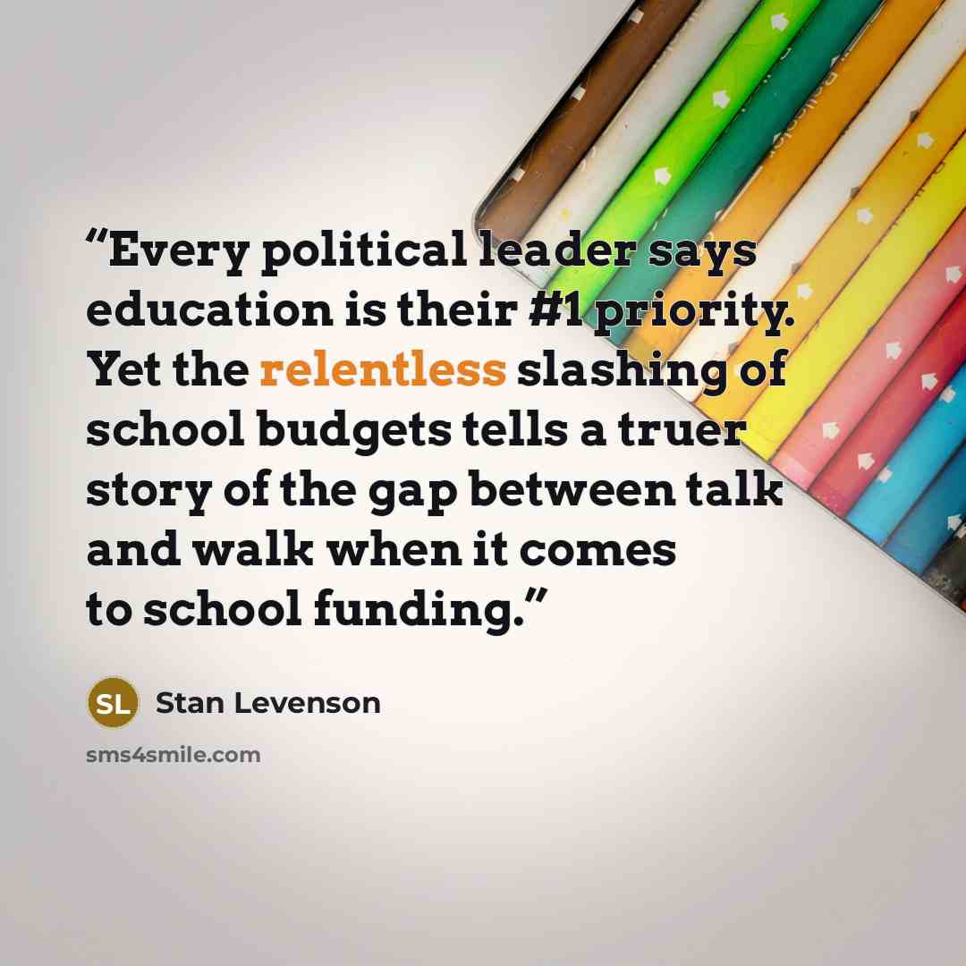 “Every political leader says education is their #1 priority. Yet the relentless slashing of school budgets tells a truer story of the gap between talk and walk when it comes to school funding.” quote by Stan Levenson
