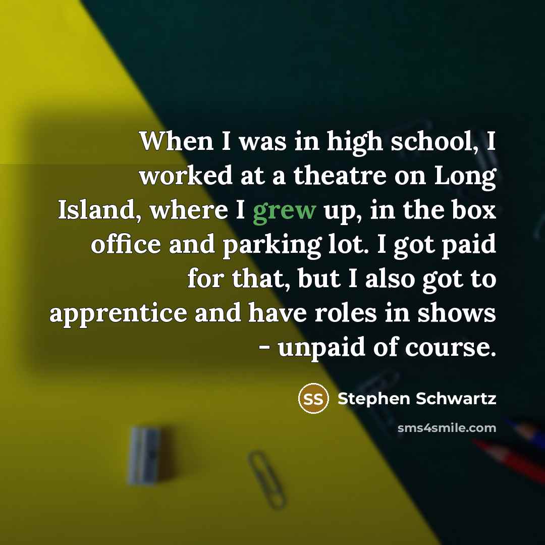 “When I was in high school, I worked at a theatre on Long Island, where I grew up, in the box office and parking lot. I got paid for that, but I also got to apprentice and have roles in shows - unpaid of course.” quote by Stephen Schwartz