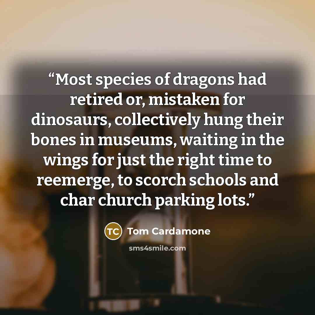 “Most species of dragons had retired or, mistaken for dinosaurs, collectively hung their bones in museums, waiting in the wings for just the right time to reemerge, to scorch schools and char church parking lots.” quote by Tom Cardamone