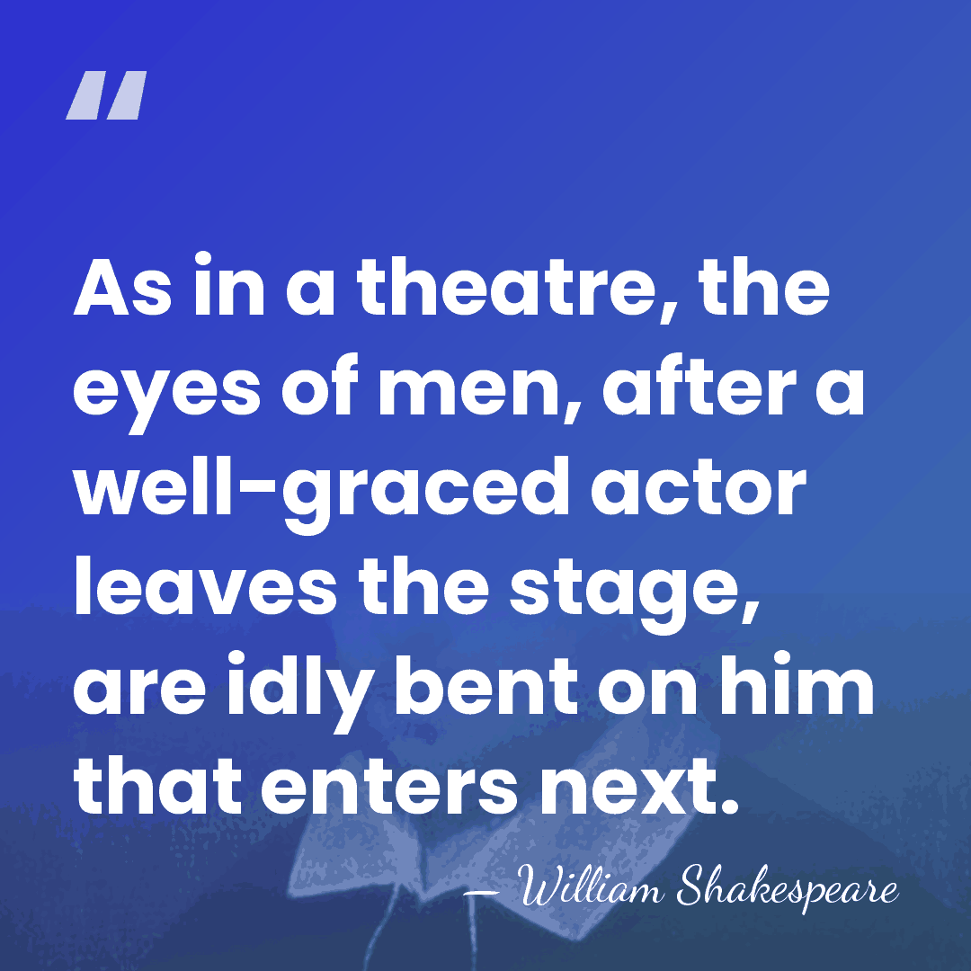 As in a theatre, the eyes of men, after a well-graced actor&hellip; - William Shakespeare