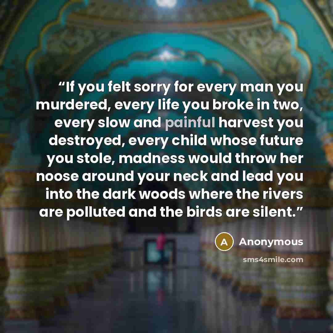 “If you felt sorry for every man you murdered, every life you broke in two, every slow and painful harvest you destroyed, every child whose future you stole, madness would throw her noose around your neck and lead you into the dark woods where the rivers are polluted and the birds are silent.” quote by Anonymous