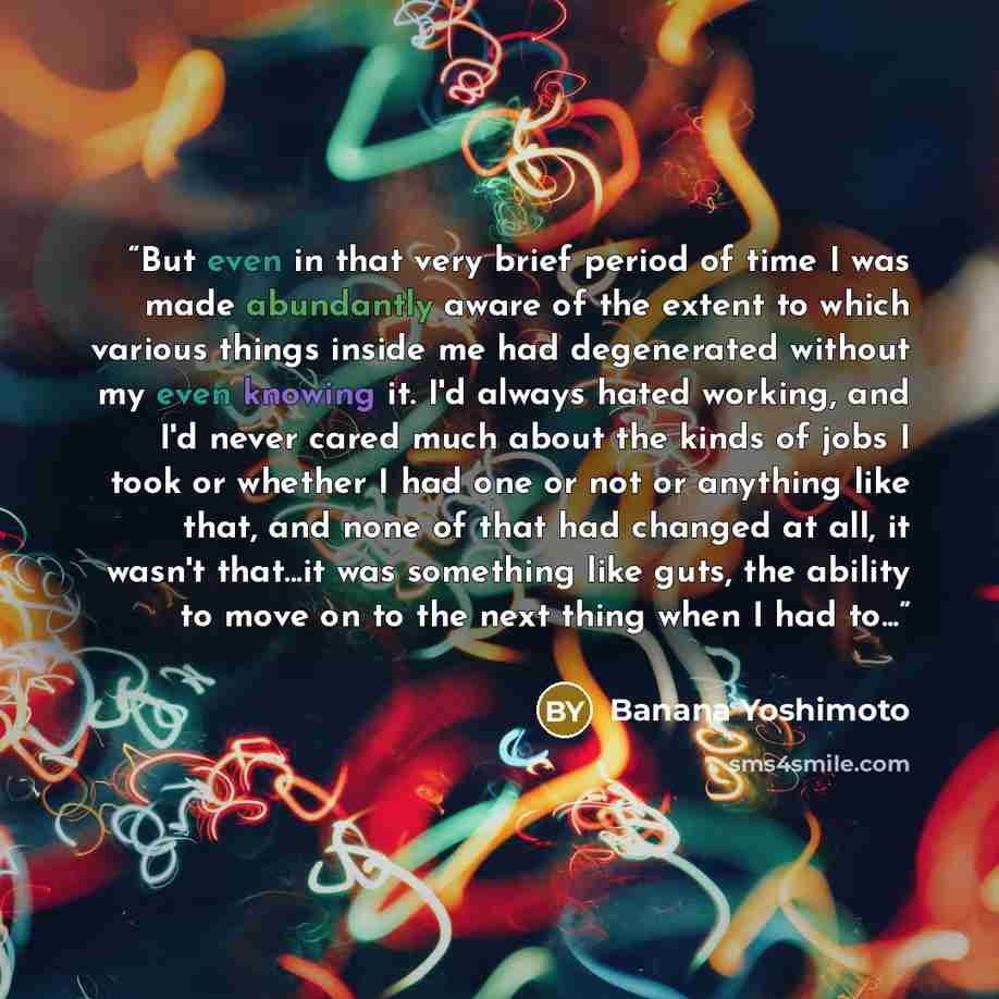 “But even in that very brief period of time I was made abundantly aware of the extent to which various things inside me had degenerated without my even knowing it. I'd always hated working, and I'd never cared much about the kinds of jobs I took or whether I had one or not or anything like that…” quote by Banana Yoshimoto