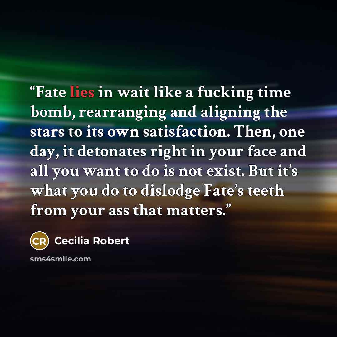 “Fate lies in wait like a fucking time bomb, rearranging and aligning the stars to its own satisfaction. Then, one day, it detonates right in your face and all you want to do is not exist. But it’s what you do to dislodge Fate’s teeth from your ass that matters.” quote by Cecilia Robert