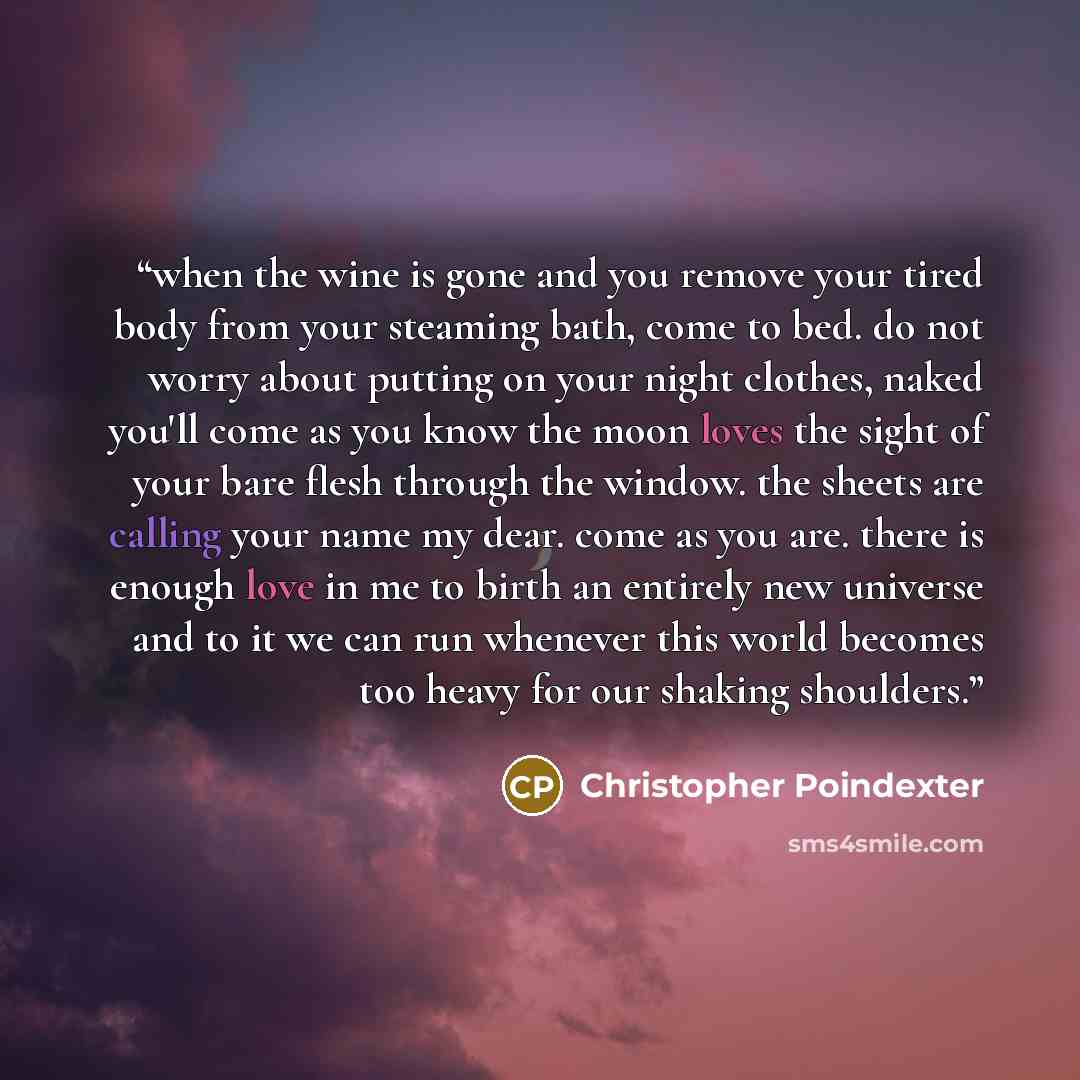 “when the wine is gone and you remove your tired body from your steaming bath, come to bed. do not worry about putting on your night clothes, naked you'll come as you know the moon loves the sight of your bare flesh through the window. the sheets are calling your name my dear. come as you are…” quote by Christopher Poindexter