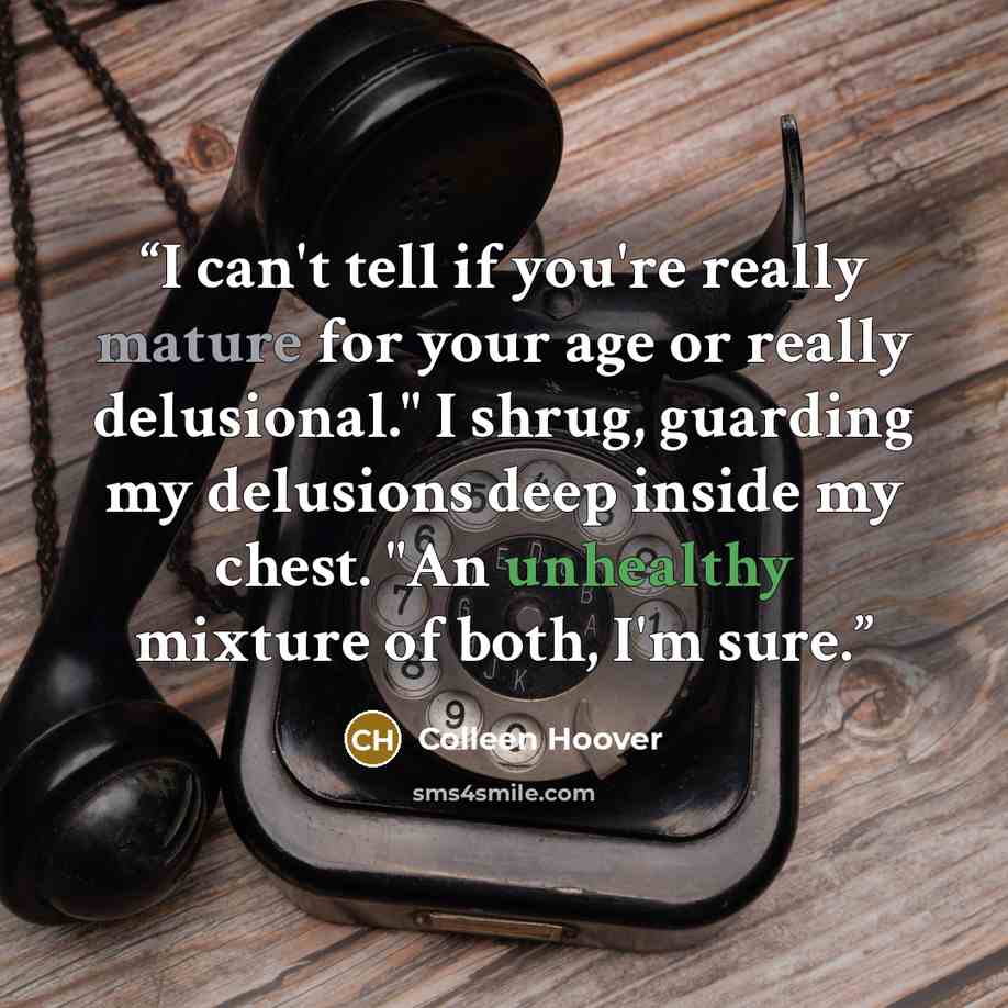 “I can't tell if you're really mature for your age or really delusional." I shrug, guarding my delusions deep inside my chest. "An unhealthy mixture of both, I'm sure.” quote by Colleen Hoover