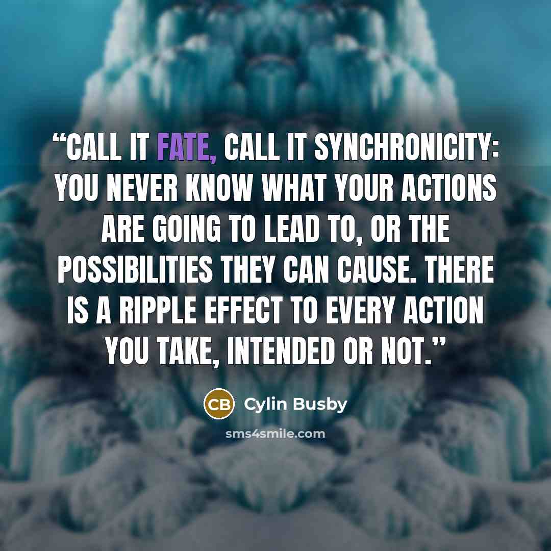 “Call it fate, call it synchronicity: you never know what your actions are going to lead to, or the possibilities they can cause. There is a ripple effect to every action you take, intended or not.” quote by Cylin Busby