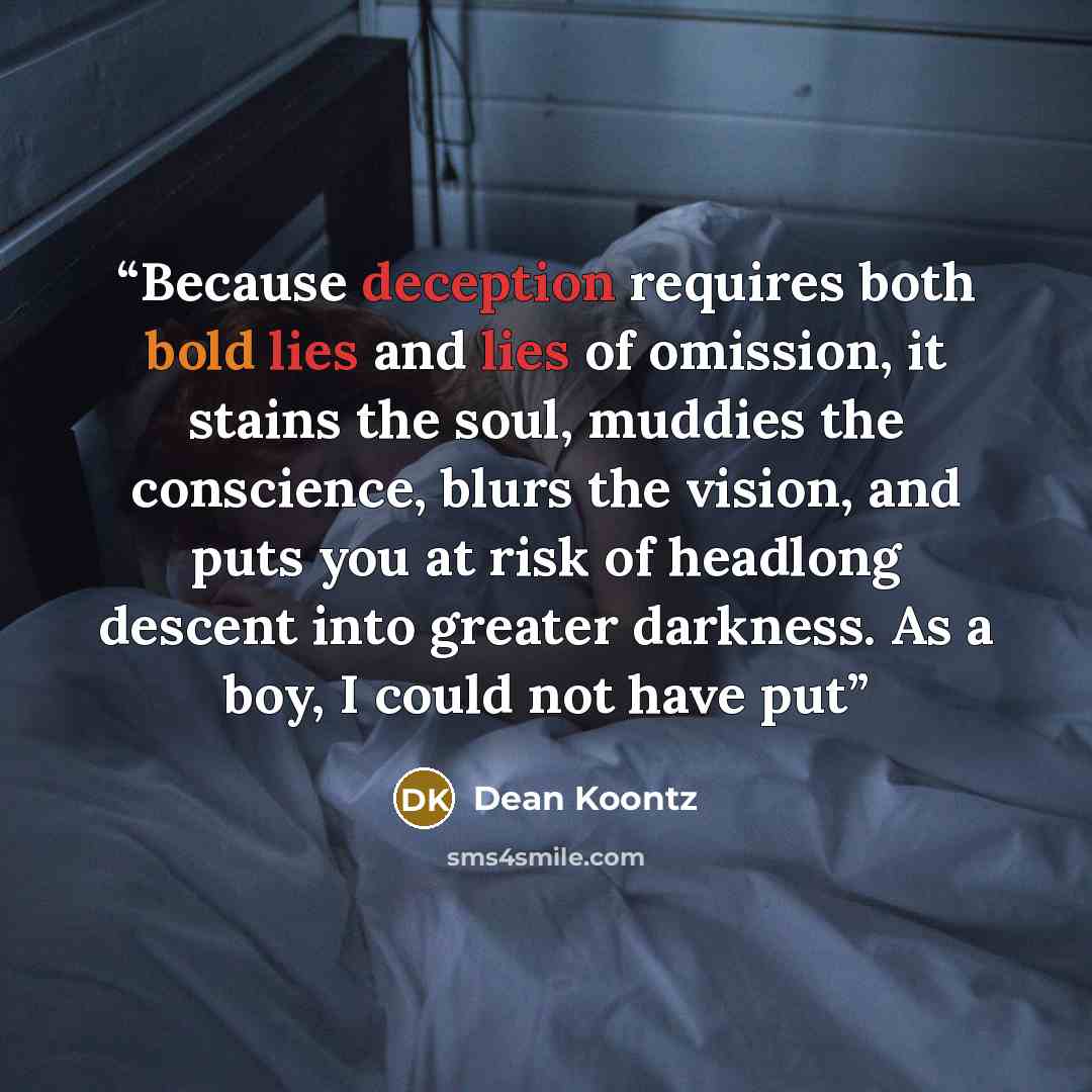 “Because deception requires both bold lies and lies of omission, it stains the soul, muddies the conscience, blurs the vision, and puts you at risk of headlong descent into greater darkness. As a boy, I could not have put” quote by Dean Koontz
