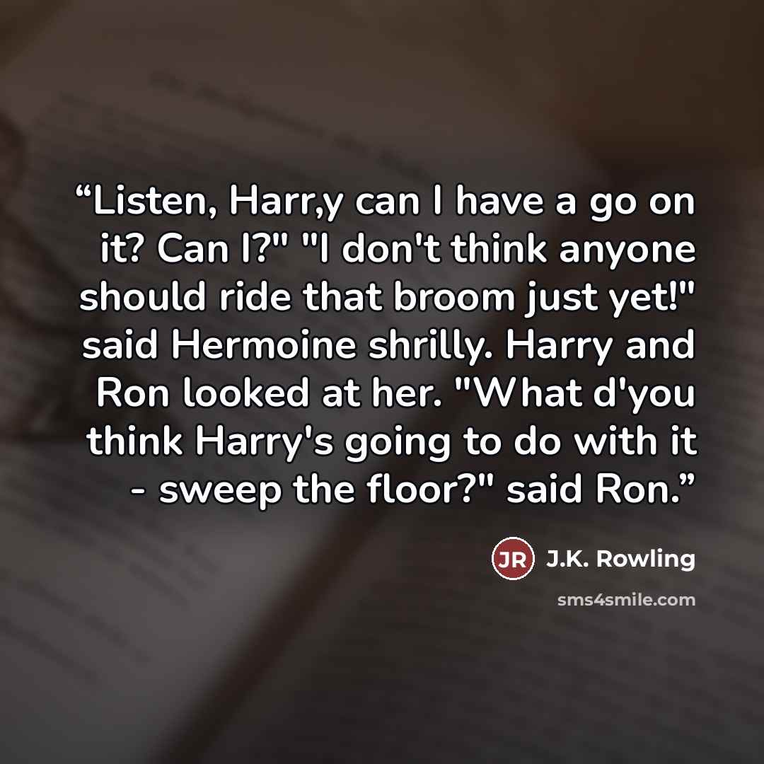 “Listen, Harr,y can I have a go on it? Can I?" "I don't think anyone should ride that broom just yet!" said Hermoine shrilly. Harry and Ron looked at her. "What d'you think Harry's going to do with it - sweep the floor?" said Ron.” quote by J.K. Rowling