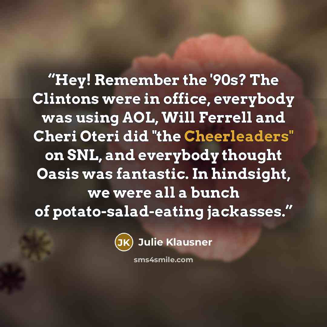 “Hey! Remember the '90s? The Clintons were in office, everybody was using AOL, Will Ferrell and Cheri Oteri did "the Cheerleaders" on SNL, and everybody thought Oasis was fantastic. In hindsight, we were all a bunch of potato-salad-eating jackasses.” quote by Julie Klausner