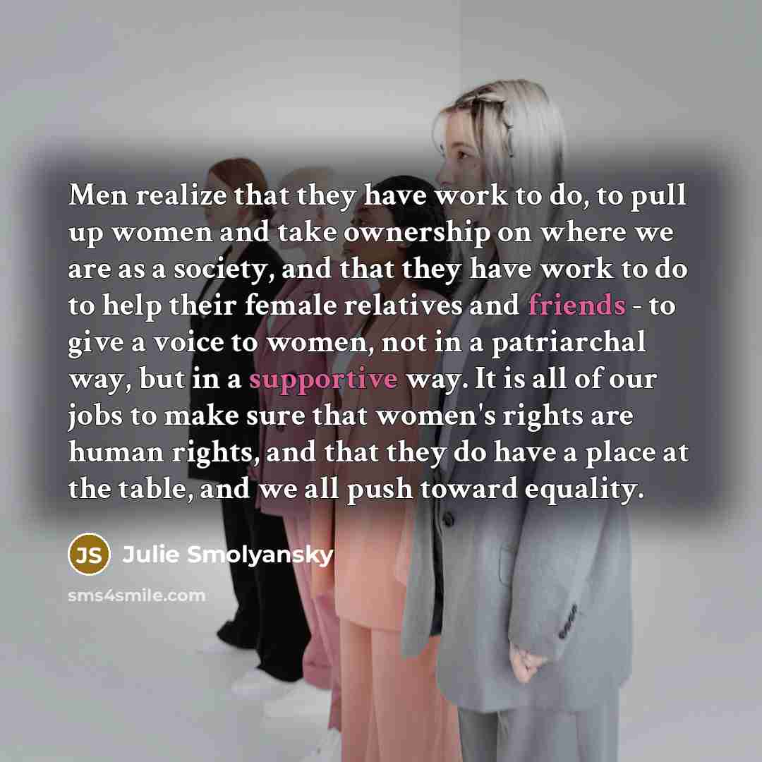 “Men realize that they have work to do, to pull up women and take ownership on where we are as a society, and that they have work to do to help their female relatives and friends - to give a voice to women, not in a patriarchal way, but in a supportive way. It is all of our jobs to make sure that…” quote by Julie Smolyansky