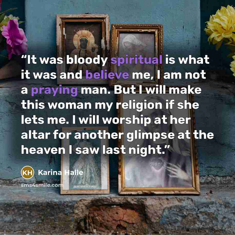 “It was bloody spiritual is what it was and believe me, I am not a praying man. But I will make this woman my religion if she lets me. I will worship at her altar for another glimpse at the heaven I saw last night.” quote by Karina Halle
