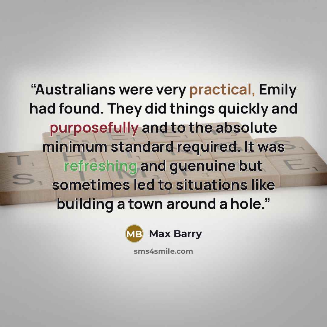 “Australians were very practical, Emily had found. They did things quickly and purposefully and to the absolute minimum standard required. It was refreshing and guenuine but sometimes led to situations like building a town around a hole.” quote by Max Barry
