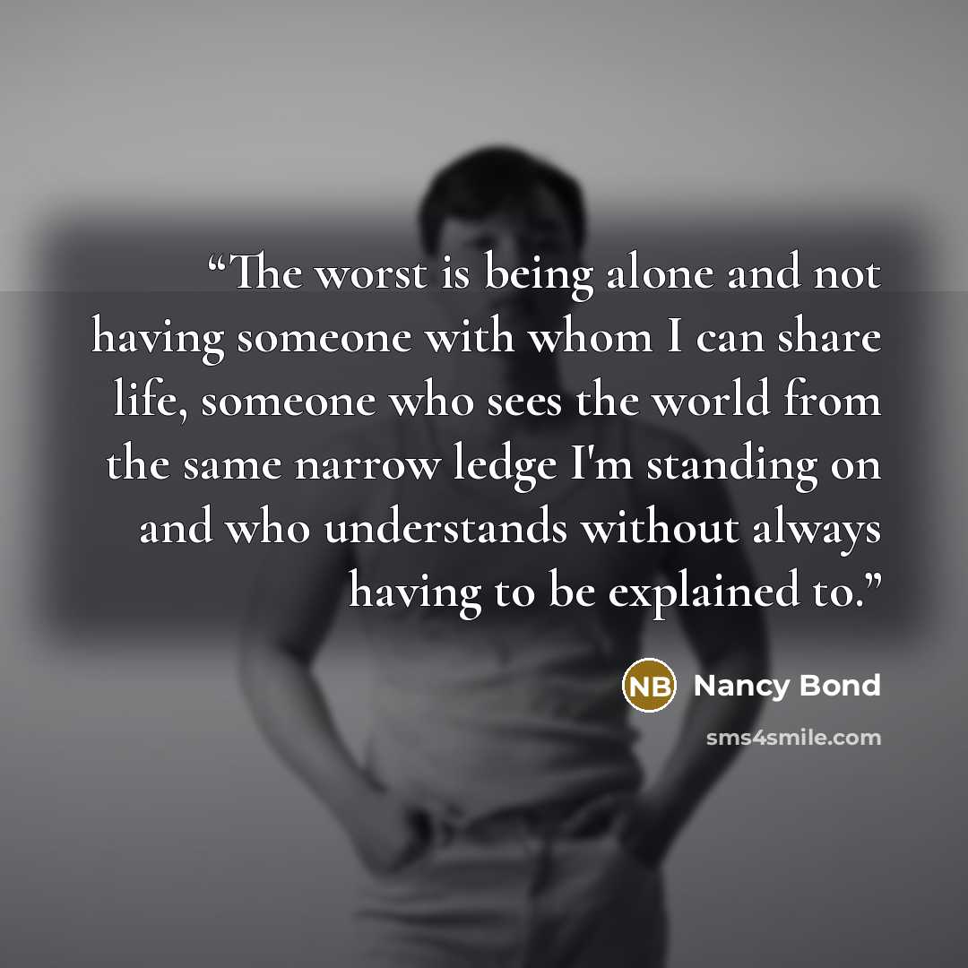 “The worst is being alone and not having someone with whom I can share life, someone who sees the world from the same narrow ledge I'm standing on and who understands without always having to be explained to.” quote by Nancy Bond
