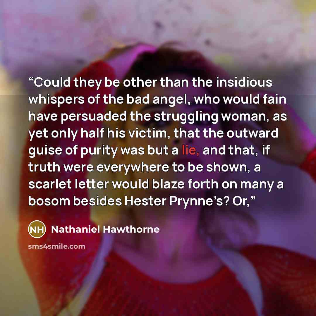 “Could they be other than the insidious whispers of the bad angel, who would fain have persuaded the struggling woman, as yet only half his victim, that the outward guise of purity was but a lie, and that, if truth were everywhere to be shown, a scarlet letter would blaze forth on many a bosom…” quote by Nathaniel Hawthorne