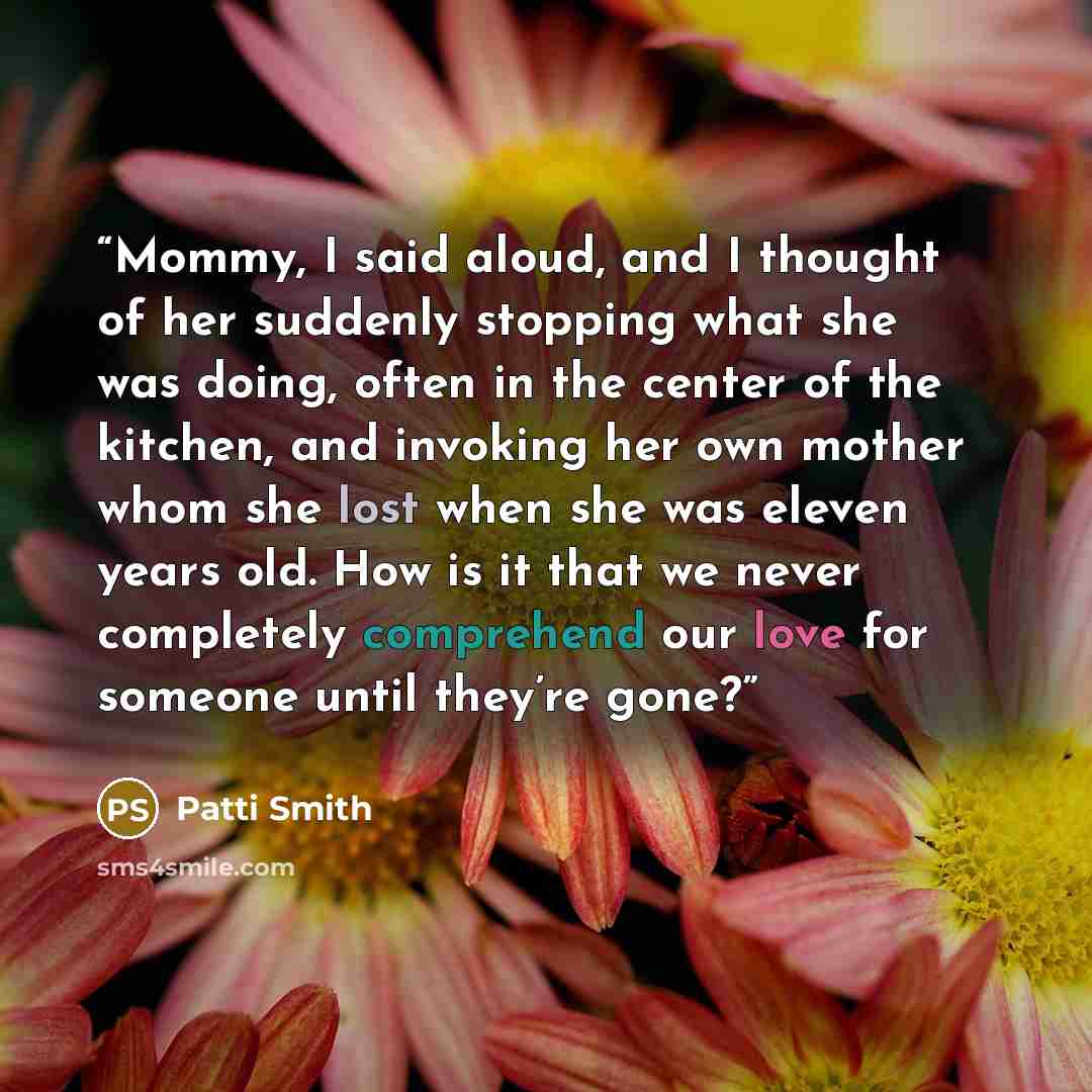 “Mommy, I said aloud, and I thought of her suddenly stopping what she was doing, often in the center of the kitchen, and invoking her own mother whom she lost when she was eleven years old. How is it that we never completely comprehend our love for someone until they’re gone?” quote by Patti Smith