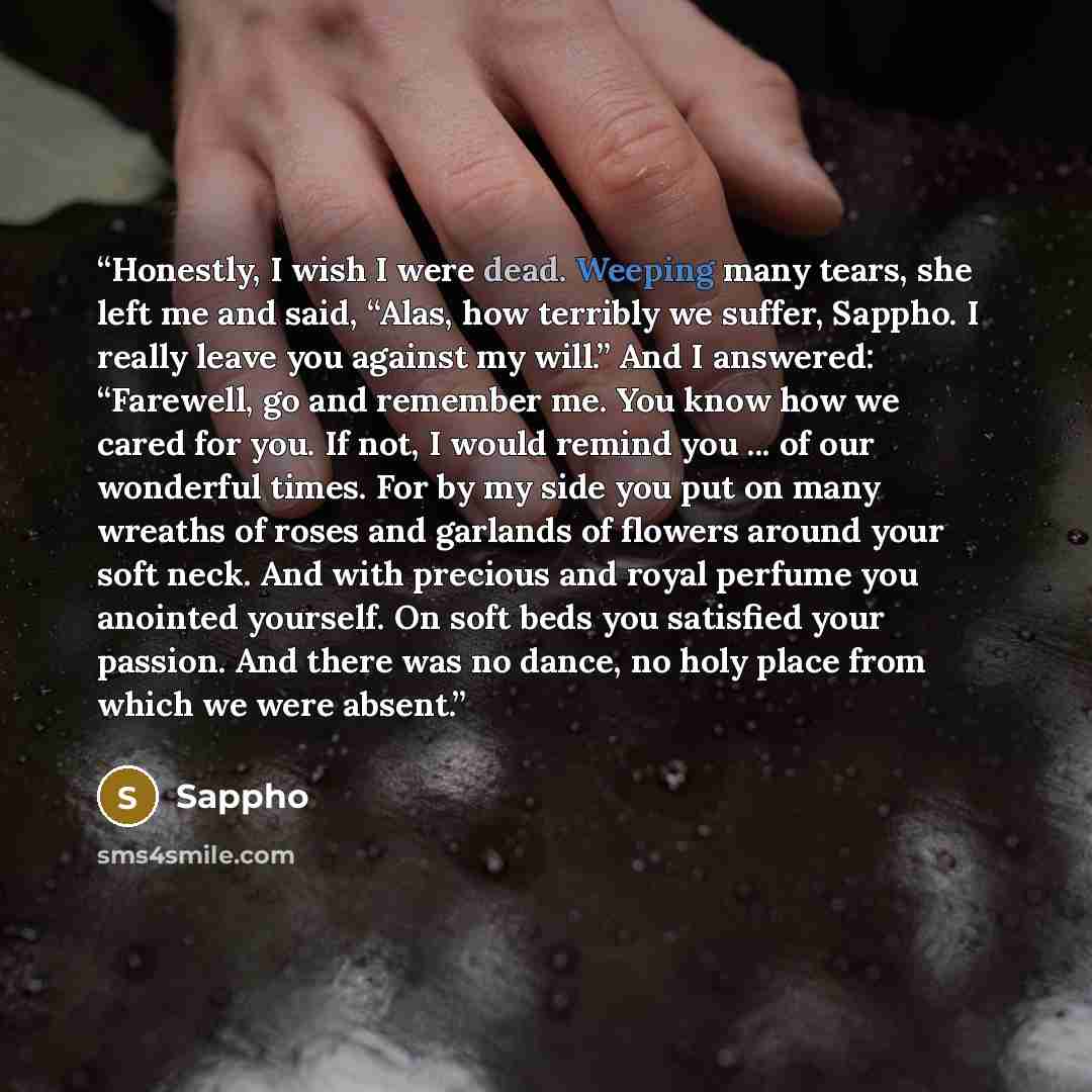 “Honestly, I wish I were dead. Weeping many tears, she left me and said, “Alas, how terribly we suffer, Sappho. I really leave you against my will.” And I answered: “Farewell, go and remember me. You know how we cared for you. If not, I would remind you ... of our wonderful times. For by my side…” quote by Sappho