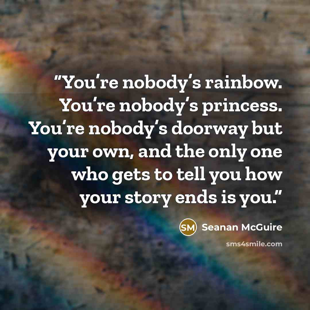 “You’re nobody’s rainbow. You’re nobody’s princess. You’re nobody’s doorway but your own, and the only one who gets to tell you how your story ends is you.” quote by Seanan McGuire