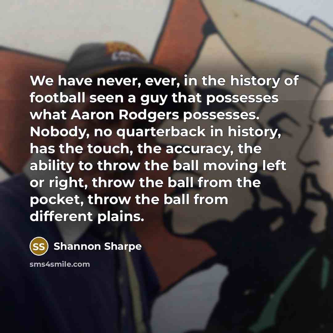 “We have never, ever, in the history of football seen a guy that possesses what Aaron Rodgers possesses. Nobody, no quarterback in history, has the touch, the accuracy, the ability to throw the ball moving left or right, throw the ball from the pocket, throw the ball from different plains.” quote by Shannon Sharpe