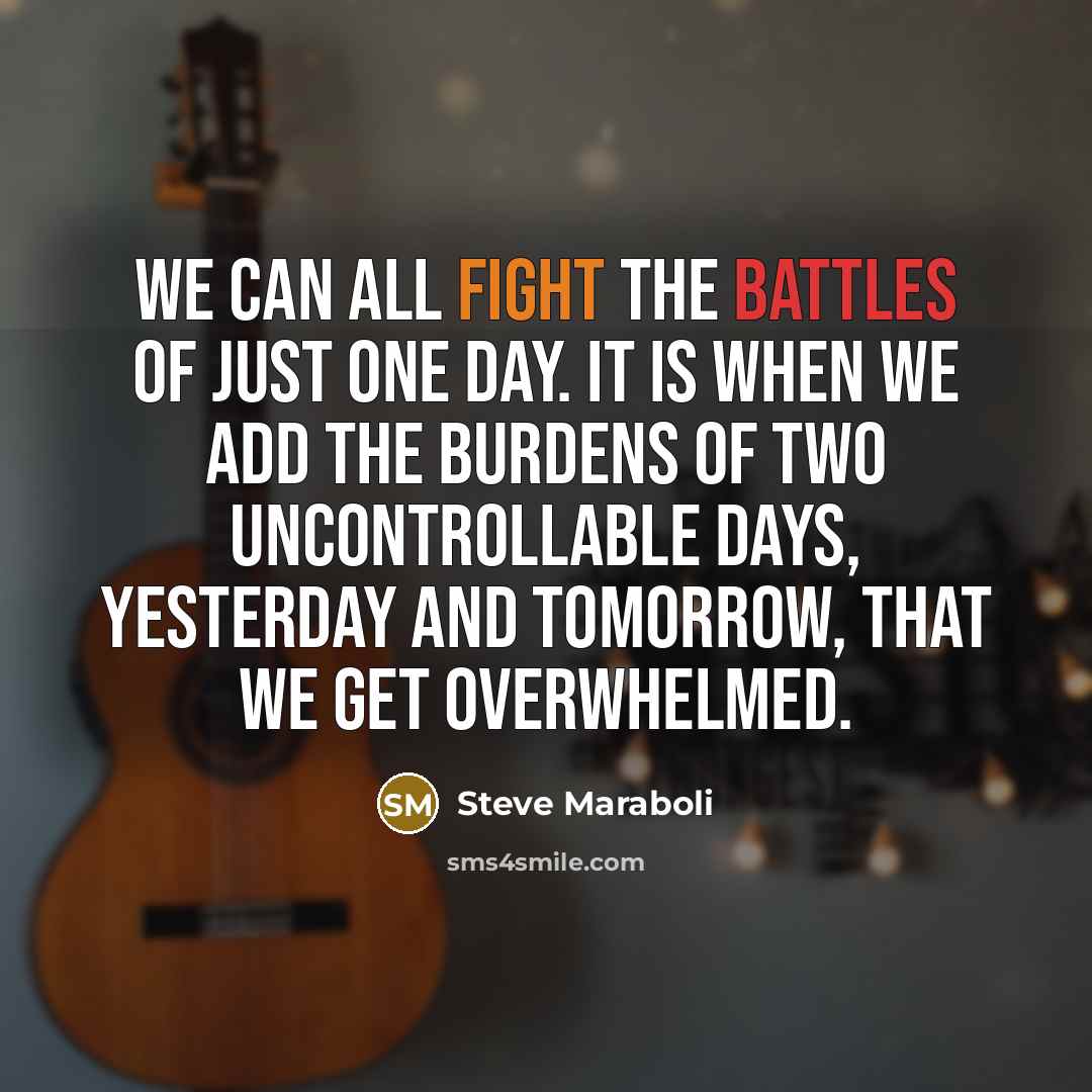 “We can all fight the battles of just one day. It is when we add the burdens of two uncontrollable days, yesterday and tomorrow, that we get overwhelmed.” quote by Steve Maraboli