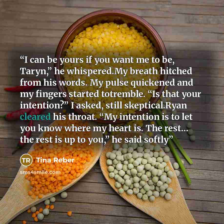 “I can be yours if you want me to be, Taryn,” he whispered.My breath hitched from his words. My pulse quickened and my fingers started totremble. “Is that your intention?” I asked, still skeptical.Ryan cleared his throat. “My intention is to let you know where my heart is. The rest… the rest is up…” quote by Tina Reber