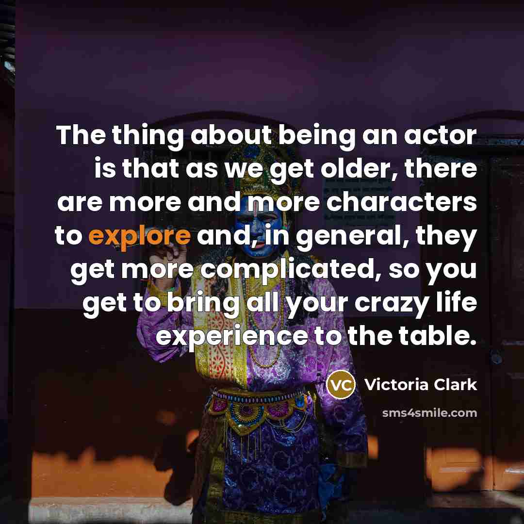 “The thing about being an actor is that as we get older, there are more and more characters to explore and, in general, they get more complicated, so you get to bring all your crazy life experience to the table.” quote by Victoria Clark