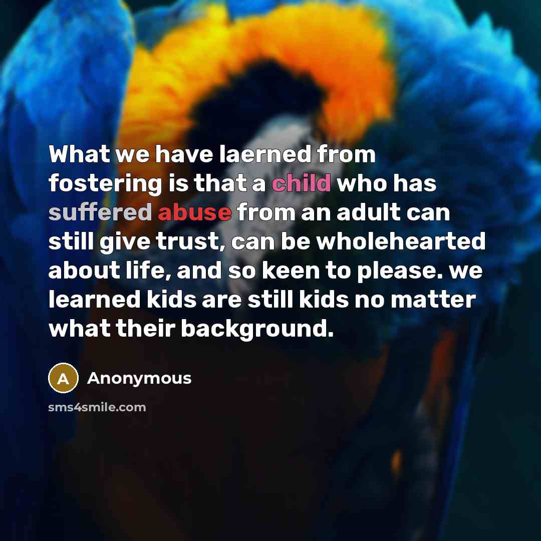 “What we have laerned from fostering is that a child who has suffered abuse from an adult can still give trust, can be wholehearted about life, and so keen to please. we learned kids are still kids no matter what their background.” quote by Anonymous