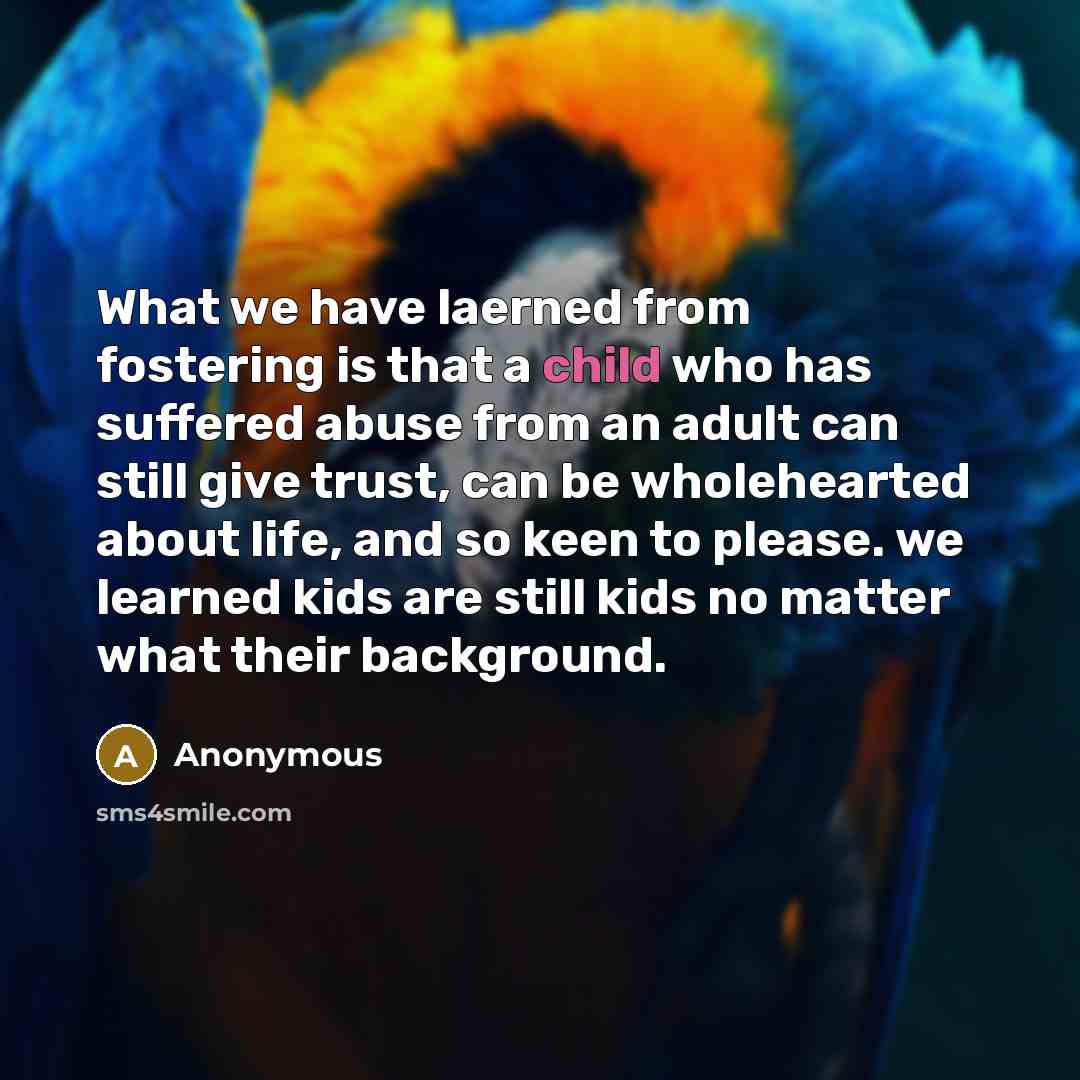 “What we have laerned from fostering is that a child who has suffered abuse from an adult can still give trust, can be wholehearted about life, and so keen to please. we learned kids are still kids no matter what their background.” quote by Anonymous