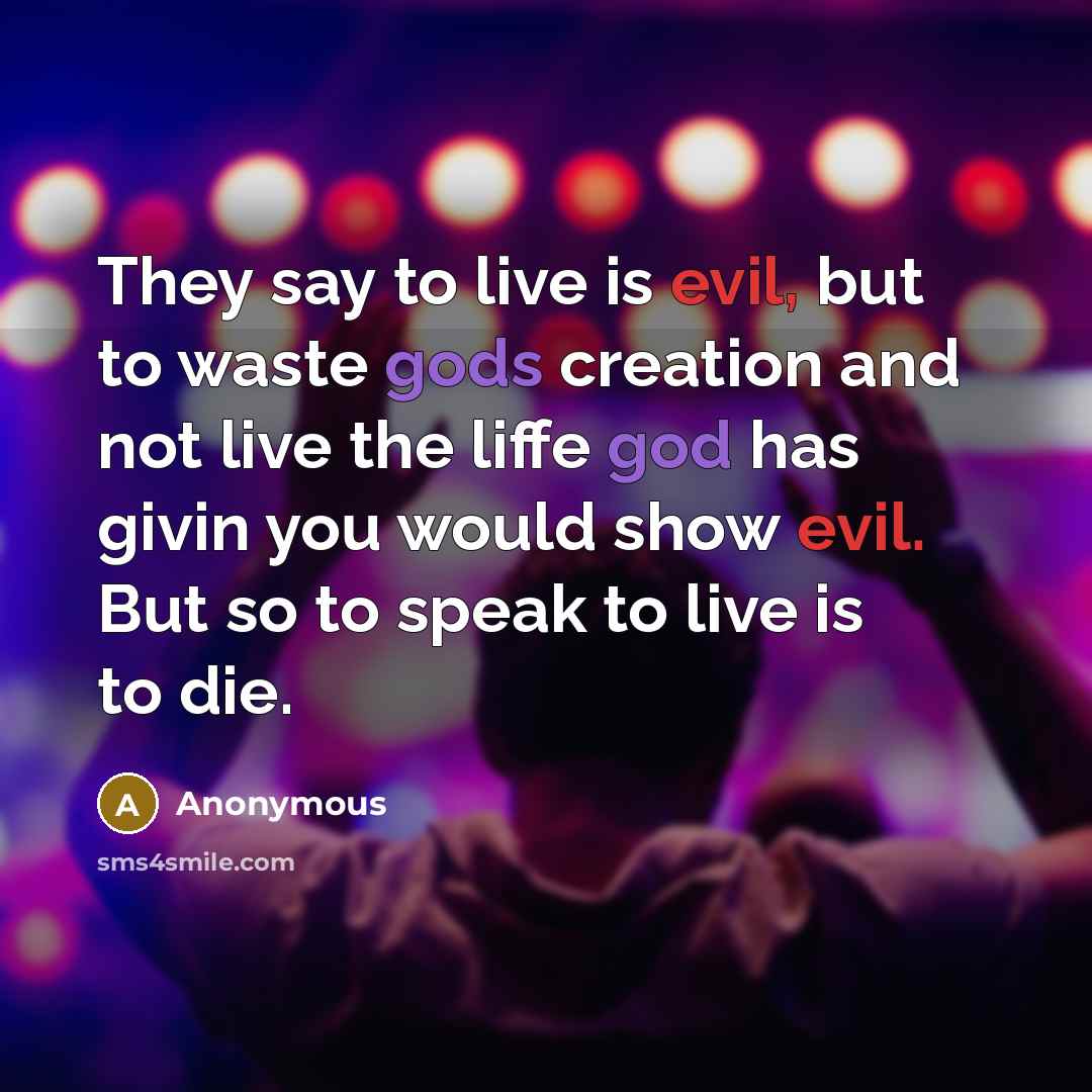“They say to live is evil, but to waste gods creation and not live the liffe god has givin you would show evil. But so to speak to live is to die.” quote by Anonymous
