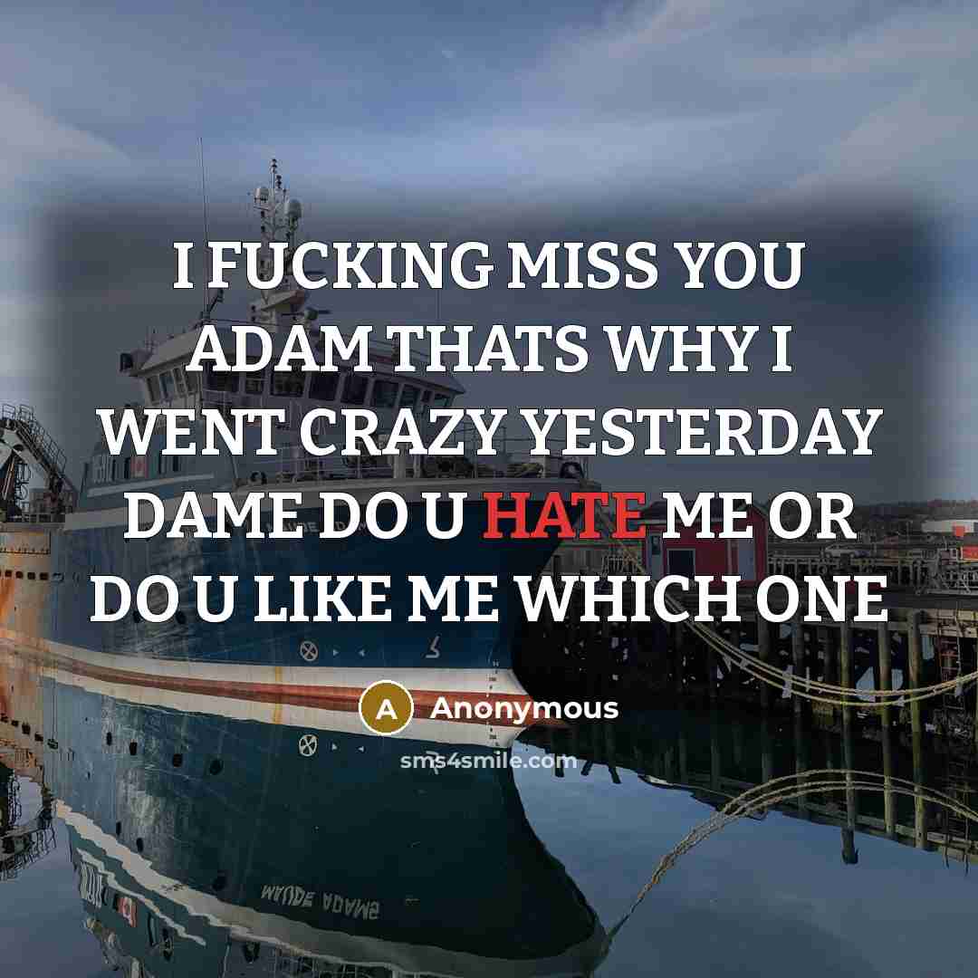 “I FUCKING MISS YOU ADAM THATS WHY I WENT CRAZY YESTERDAY DAME DO U HATE ME OR DO U LIKE ME WHICH ONE” quote by Anonymous