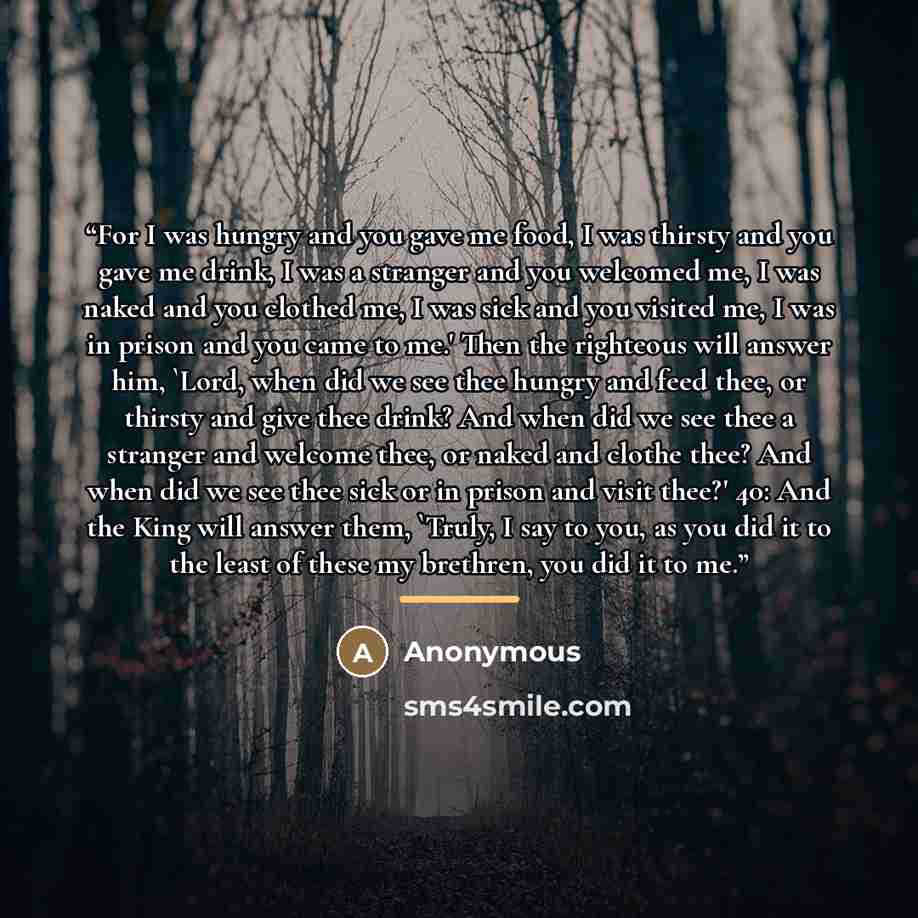 “For I was hungry and you gave me food, I was thirsty and you gave me drink, I was a stranger and you welcomed me, I was naked and you clothed me, I was sick and you visited me, I was in prison and you came to me.' Then the righteous will answer him, 'Lord, when did we see thee hungry and feed…” quote by Anonymous
