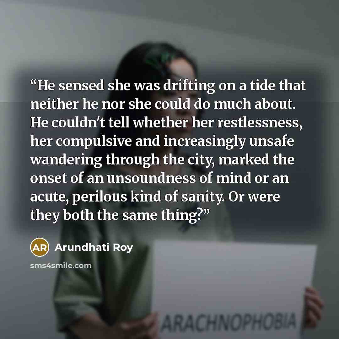 “He sensed she was drifting on a tide that neither he nor she could do much about. He couldn't tell whether her restlessness, her compulsive and increasingly unsafe wandering through the city, marked the onset of an unsoundness of mind or an acute, perilous kind of sanity. Or were they both the…” quote by Arundhati Roy