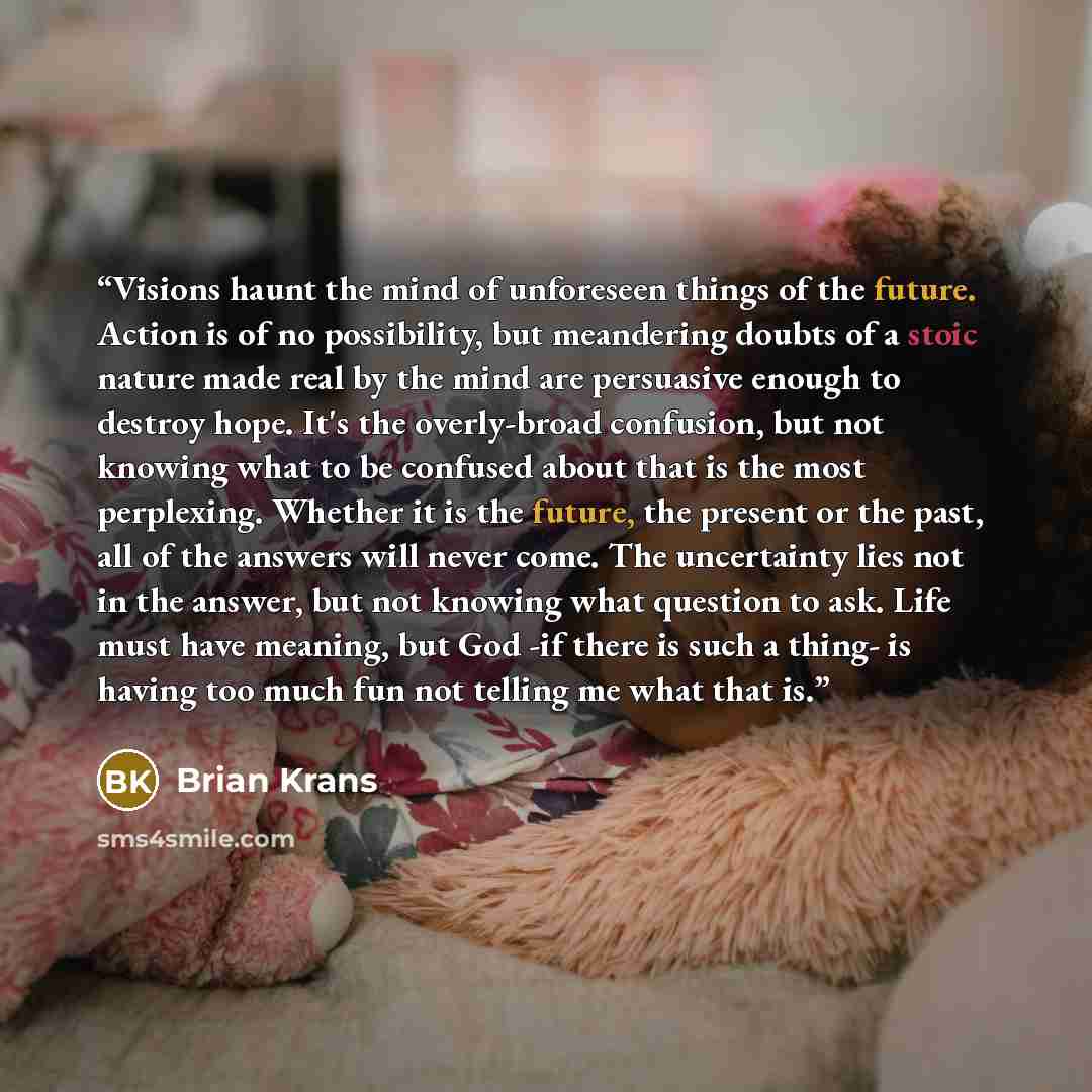 “Visions haunt the mind of unforeseen things of the future. Action is of no possibility, but meandering doubts of a stoic nature made real by the mind are persuasive enough to destroy hope. It's the overly-broad confusion, but not knowing what to be confused about that is the most perplexing…” quote by Brian Krans