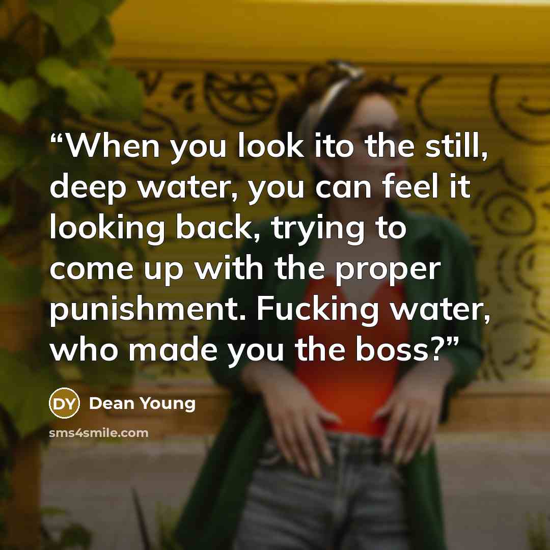“When you look ito the still, deep water, you can feel it looking back, trying to come up with the proper punishment. Fucking water, who made you the boss?” quote by Dean Young