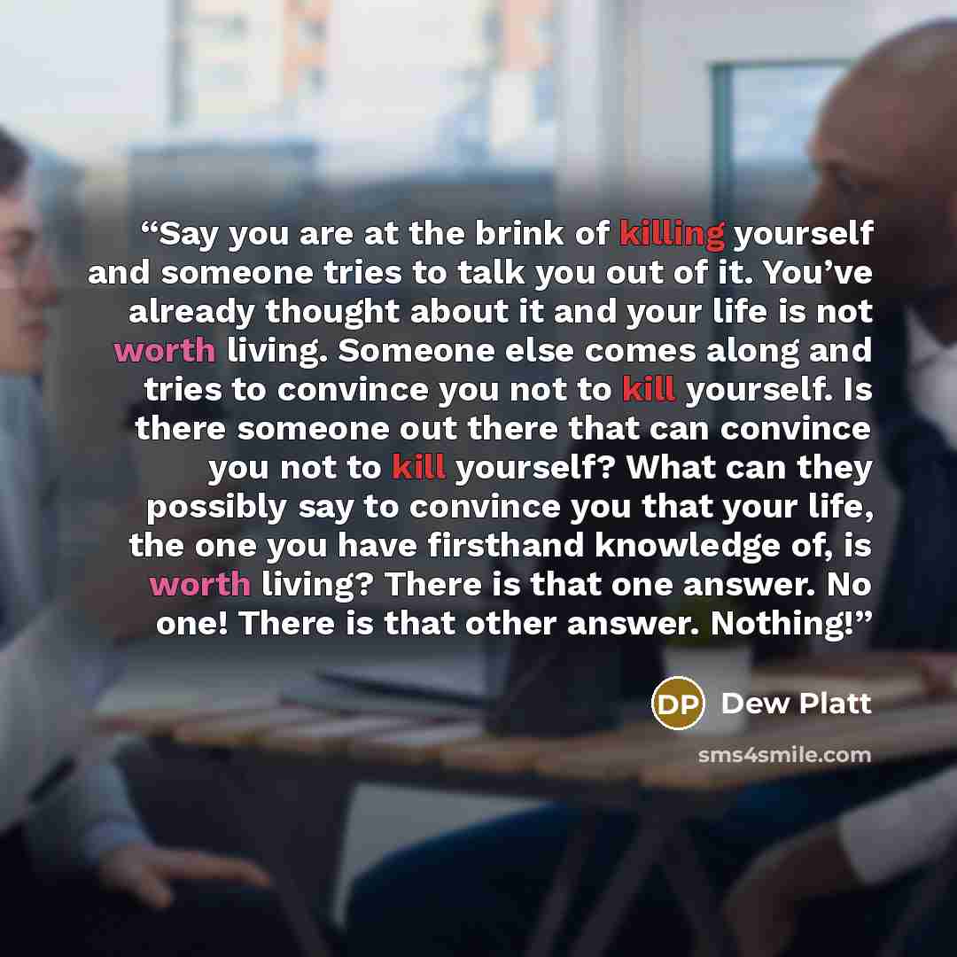 “Say you are at the brink of killing yourself and someone tries to talk you out of it. You’ve already thought about it and your life is not worth living. Someone else comes along and tries to convince you not to kill yourself. Is there someone out there that can convince you not to kill yourself?…” quote by Dew Platt