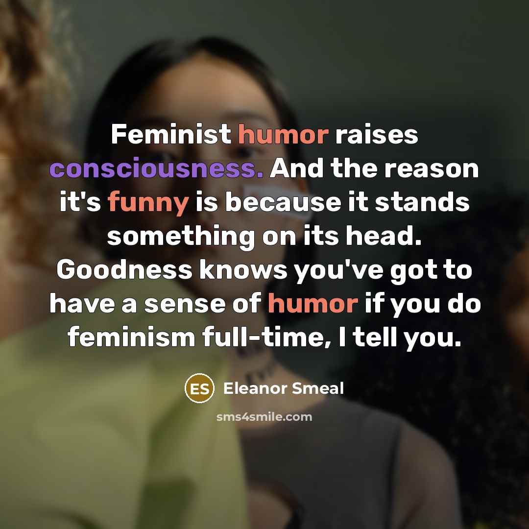 “Feminist humor raises consciousness. And the reason it's funny is because it stands something on its head. Goodness knows you've got to have a sense of humor if you do feminism full-time, I tell you.” quote by Eleanor Smeal