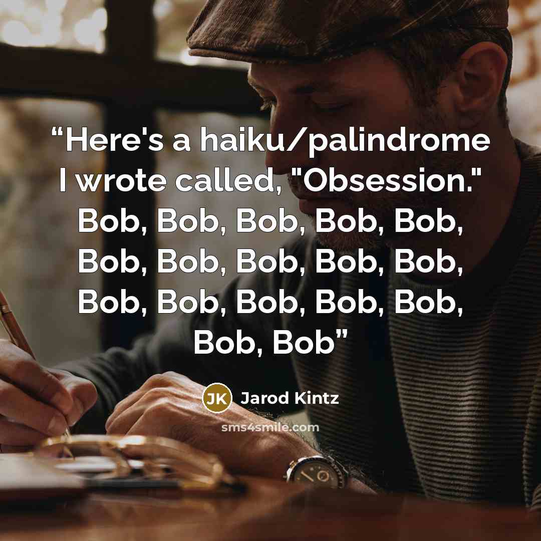“Here's a haiku/palindrome I wrote called, "Obsession." Bob, Bob, Bob, Bob, Bob, Bob, Bob, Bob, Bob, Bob, Bob, Bob, Bob, Bob, Bob, Bob, Bob” quote by Jarod Kintz
