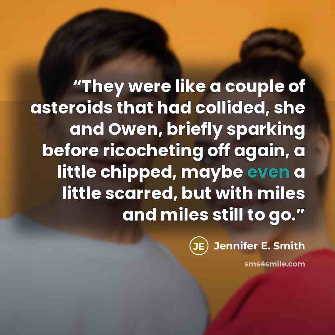 “They were like a couple of asteroids that had collided, she and Owen, briefly sparking before ricocheting off again, a little chipped, maybe even a little scarred, but with miles and miles still to go.” quote by Jennifer E. Smith