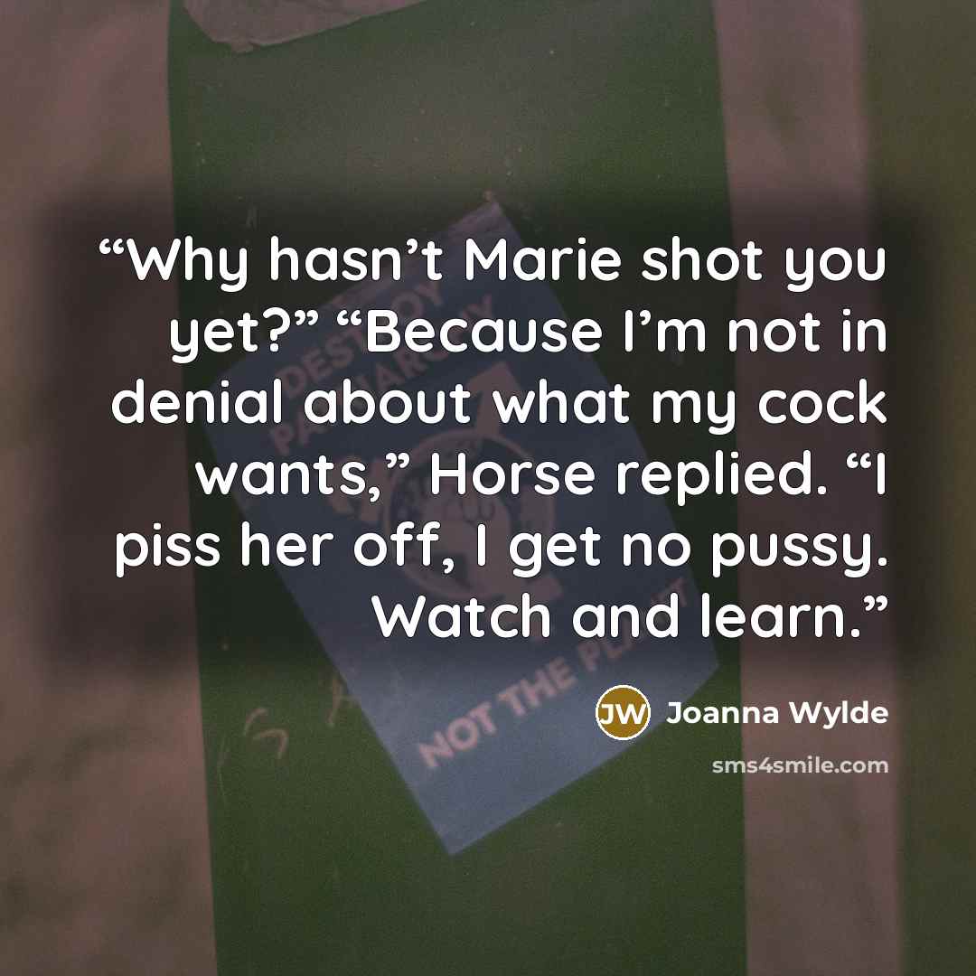 “Why hasn’t Marie shot you yet?” “Because I’m not in denial about what my cock wants,” Horse replied. “I piss her off, I get no pussy. Watch and learn.” quote by Joanna Wylde
