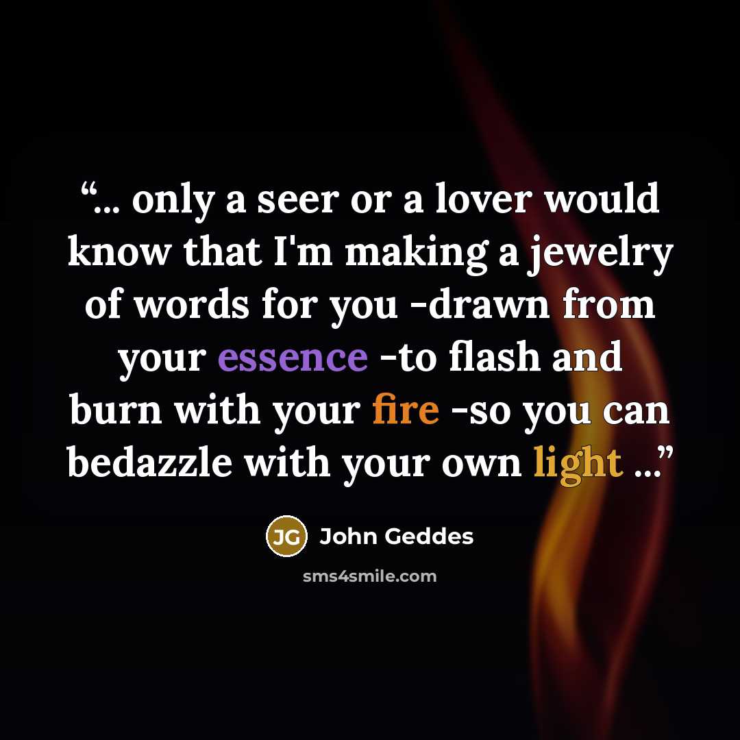 “... only a seer or a lover would know that I'm making a jewelry of words for you -drawn from your essence -to flash and burn with your fire -so you can bedazzle with your own light ...” quote by John Geddes
