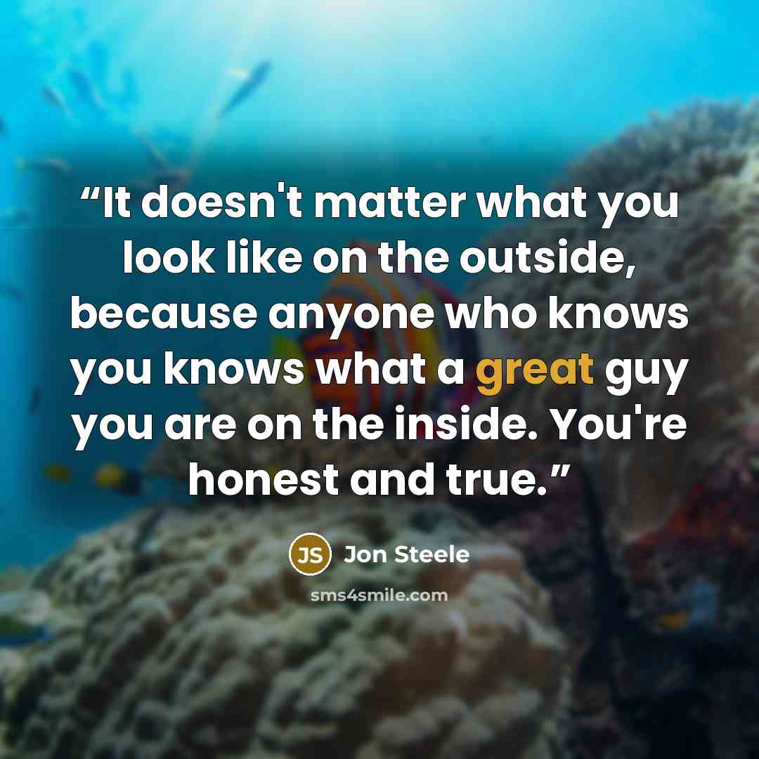 “It doesn't matter what you look like on the outside, because anyone who knows you knows what a great guy you are on the inside. You're honest and true.” quote by Jon Steele