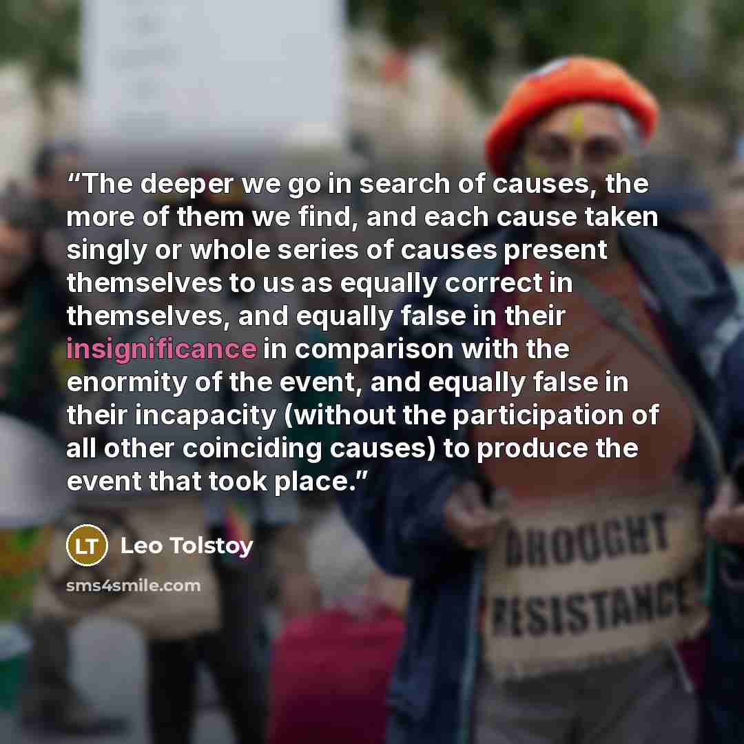 “The deeper we go in search of causes, the more of them we find, and each cause taken singly or whole series of causes present themselves to us as equally correct in themselves, and equally false in their insignificance in comparison with the enormity of the event, and equally false in their…” quote by Leo Tolstoy