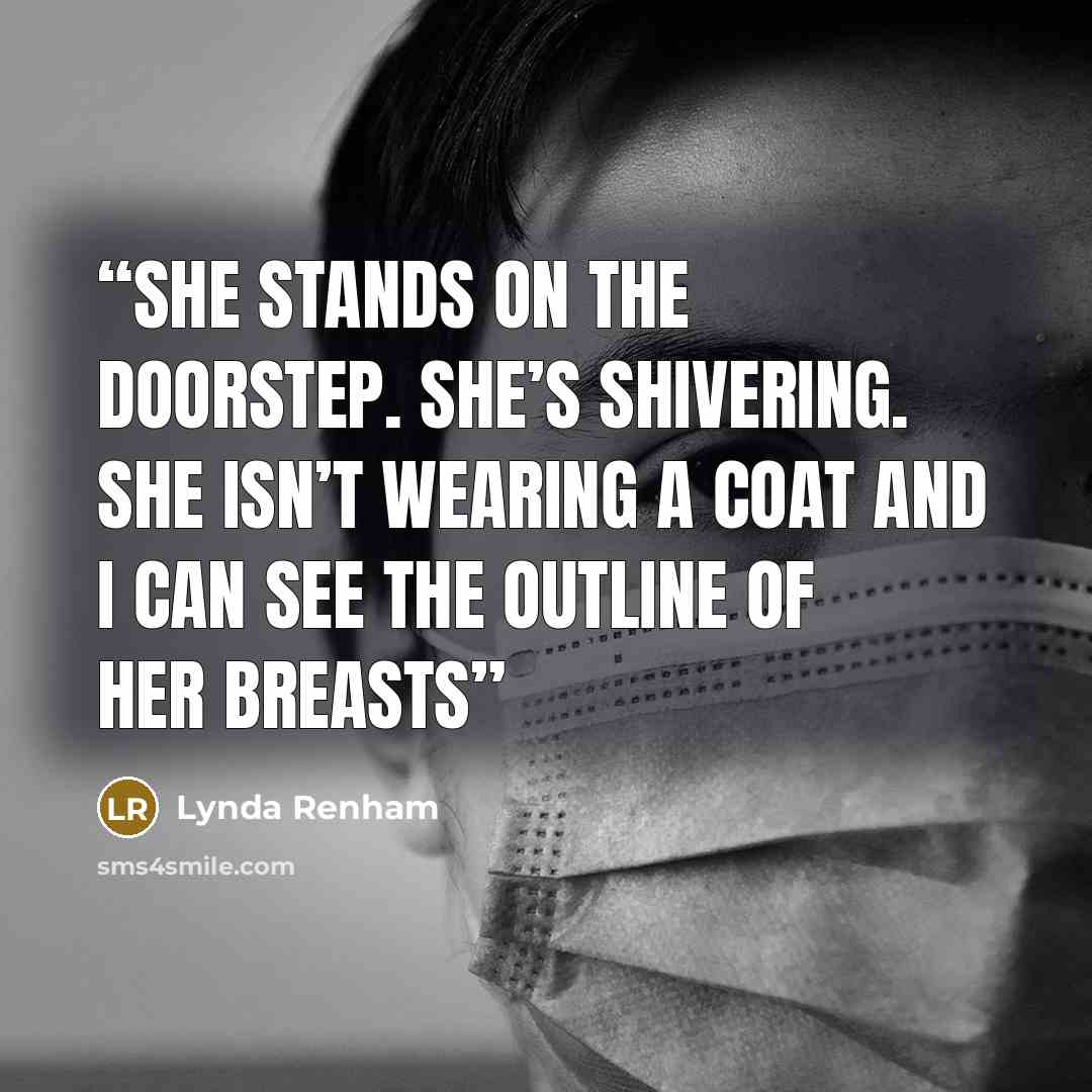 “She stands on the doorstep. She’s shivering. She isn’t wearing a coat and I can see the outline of her breasts” quote by Lynda Renham