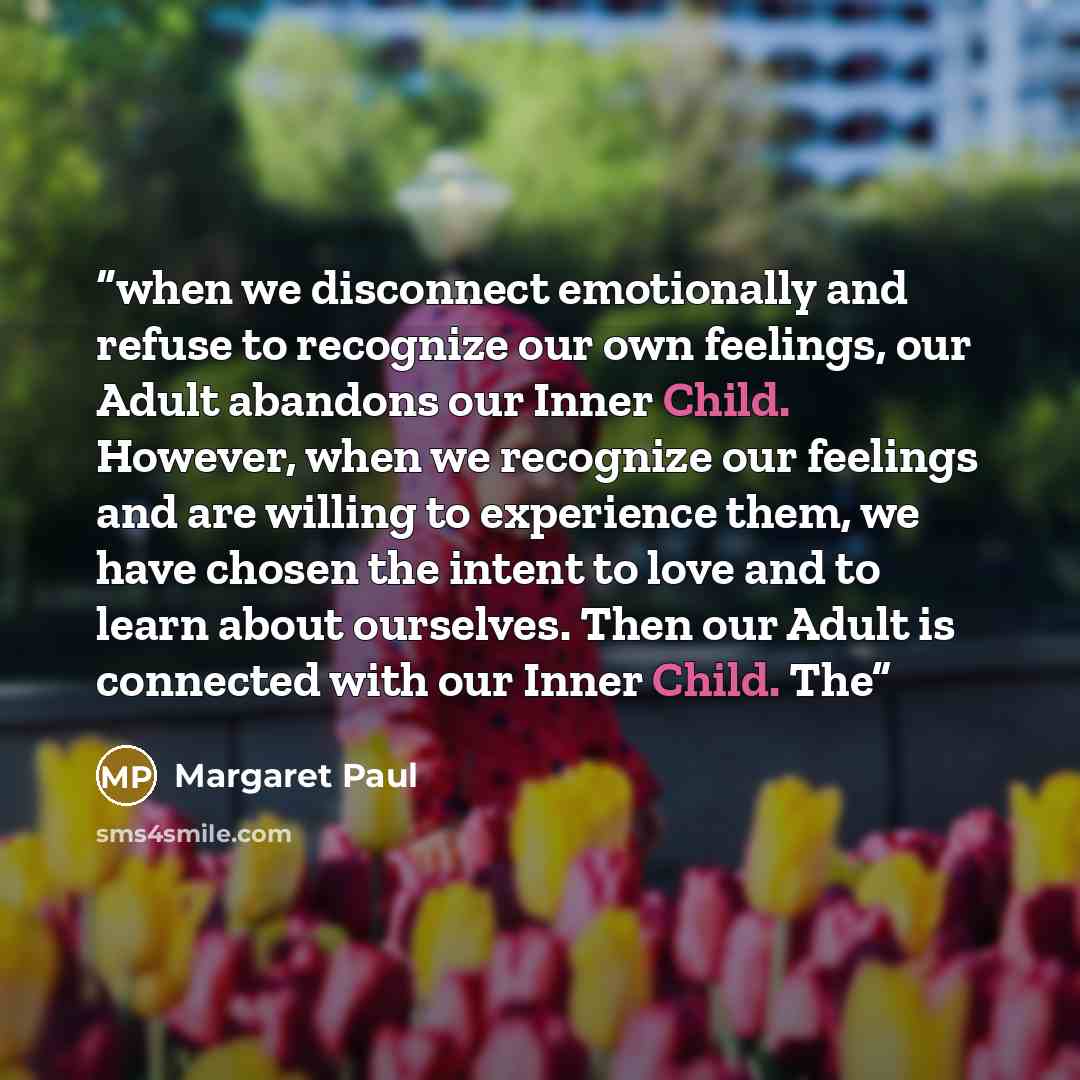 “when we disconnect emotionally and refuse to recognize our own feelings, our Adult abandons our Inner Child. However, when we recognize our feelings and are willing to experience them, we have chosen the intent to love and to learn about ourselves. Then our Adult is connected with our Inner Child…” quote by Margaret Paul
